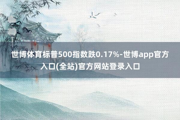 世博体育标普500指数跌0.17%-世博app官方入口(全站)官方网站登录入口