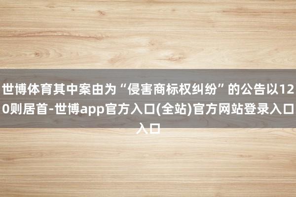 世博体育其中案由为“侵害商标权纠纷”的公告以120则居首-世博app官方入口(全站)官方网站登录入口