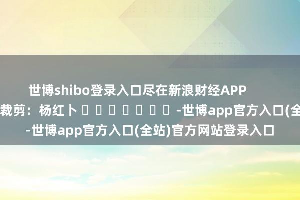 世博shibo登录入口尽在新浪财经APP            						拖累裁剪：杨红卜 							-世博app官方入口(全站)官方网站登录入口