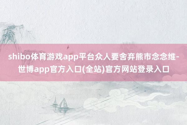 shibo体育游戏app平台众人要舍弃熊市念念维-世博app官方入口(全站)官方网站登录入口