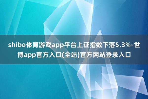 shibo体育游戏app平台上证指数下落5.3%-世博app官方入口(全站)官方网站登录入口