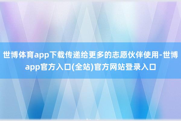 世博体育app下载传递给更多的志愿伙伴使用-世博app官方入口(全站)官方网站登录入口