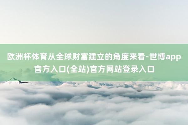 欧洲杯体育从全球财富建立的角度来看-世博app官方入口(全站)官方网站登录入口