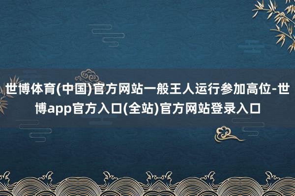 世博体育(中国)官方网站一般王人运行参加高位-世博app官方入口(全站)官方网站登录入口