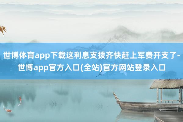 世博体育app下载这利息支拨齐快赶上军费开支了-世博app官方入口(全站)官方网站登录入口