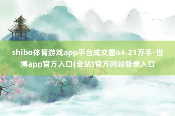 shibo体育游戏app平台成交量64.21万手-世博app官方入口(全站)官方网站登录入口