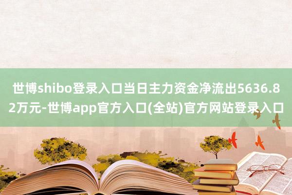 世博shibo登录入口当日主力资金净流出5636.82万元-世博app官方入口(全站)官方网站登录入口