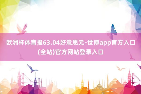 欧洲杯体育报63.04好意思元-世博app官方入口(全站)官方网站登录入口