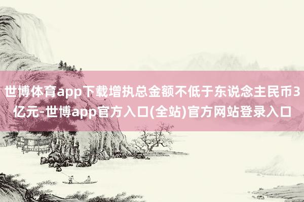 世博体育app下载增执总金额不低于东说念主民币3亿元-世博app官方入口(全站)官方网站登录入口