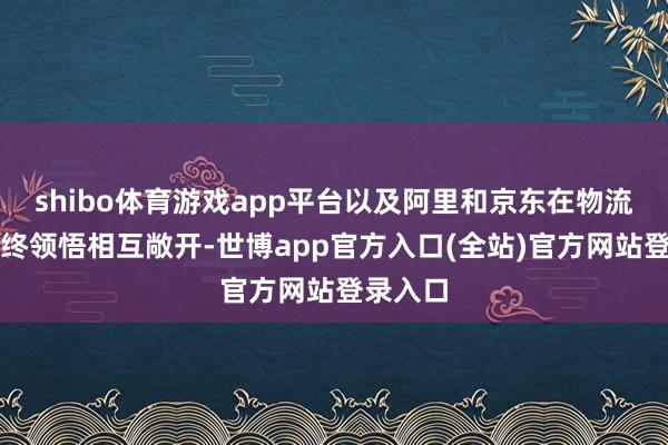 shibo体育游戏app平台以及阿里和京东在物流方面也终领悟相互敞开-世博app官方入口(全站)官方网站登录入口