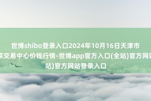 世博shibo登录入口2024年10月16日天津市金钟河蔬菜交易中心价钱行情-世博app官方入口(全站)官方网站登录入口