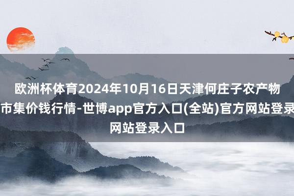 欧洲杯体育2024年10月16日天津何庄子农产物批发市集价钱行情-世博app官方入口(全站)官方网站登录入口