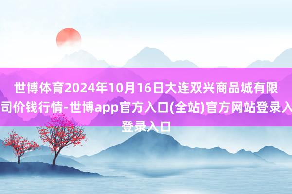 世博体育2024年10月16日大连双兴商品城有限公司价钱行情-世博app官方入口(全站)官方网站登录入口