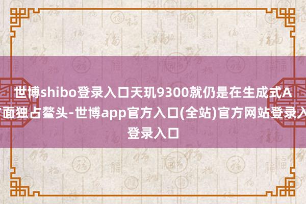 世博shibo登录入口天玑9300就仍是在生成式AI方面独占鳌头-世博app官方入口(全站)官方网站登录入口