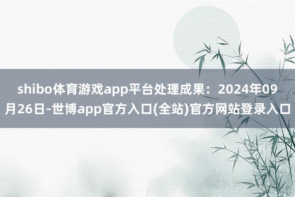 shibo体育游戏app平台处理成果：2024年09月26日-世博app官方入口(全站)官方网站登录入口