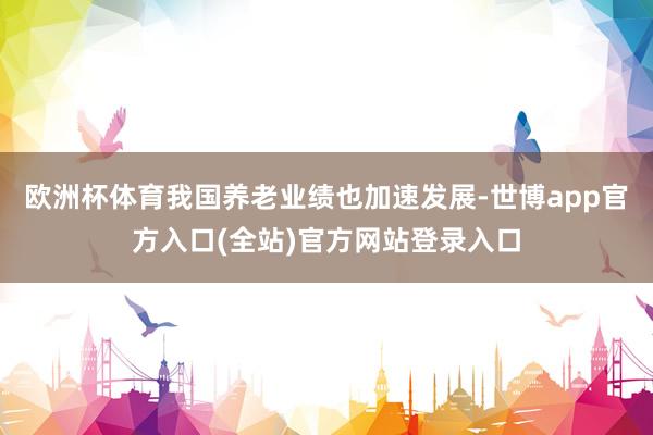 欧洲杯体育我国养老业绩也加速发展-世博app官方入口(全站)官方网站登录入口