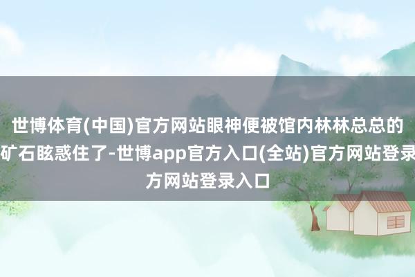 世博体育(中国)官方网站眼神便被馆内林林总总的阻碍矿石眩惑住了-世博app官方入口(全站)官方网站登录入口