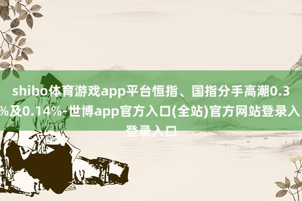 shibo体育游戏app平台恒指、国指分手高潮0.31%及0.14%-世博app官方入口(全站)官方网站登录入口